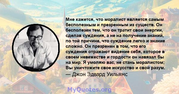 Мне кажется, что моралист является самым бесполезным и презренным из существ. Он бесполезен тем, что он тратит свои энергии, сделав суждения, а не на получение знаний, по той причине, что суждение легко и знание сложно. 