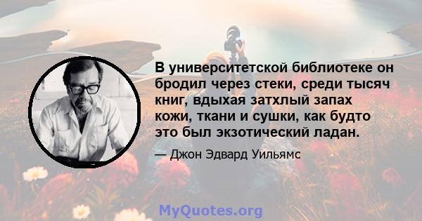 В университетской библиотеке он бродил через стеки, среди тысяч книг, вдыхая затхлый запах кожи, ткани и сушки, как будто это был экзотический ладан.