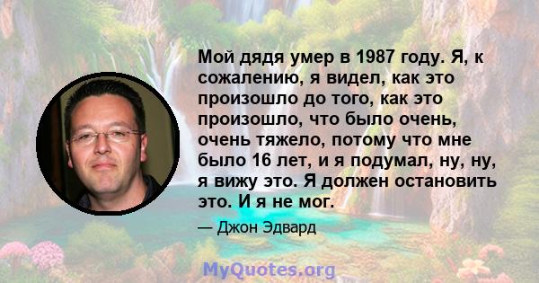 Мой дядя умер в 1987 году. Я, к сожалению, я видел, как это произошло до того, как это произошло, что было очень, очень тяжело, потому что мне было 16 лет, и я подумал, ну, ну, я вижу это. Я должен остановить это. И я