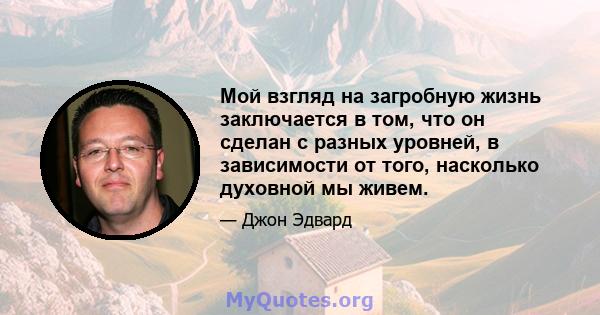 Мой взгляд на загробную жизнь заключается в том, что он сделан с разных уровней, в зависимости от того, насколько духовной мы живем.