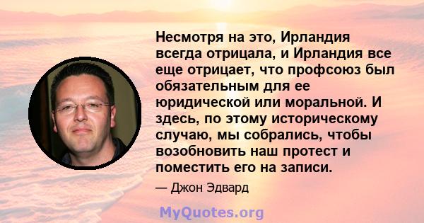 Несмотря на это, Ирландия всегда отрицала, и Ирландия все еще отрицает, что профсоюз был обязательным для ее юридической или моральной. И здесь, по этому историческому случаю, мы собрались, чтобы возобновить наш протест 