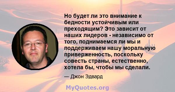 Но будет ли это внимание к бедности устойчивым или преходящим? Это зависит от наших лидеров - независимо от того, поднимаемся ли мы и поддерживаем нашу моральную приверженность, поскольку совесть страны, естественно,