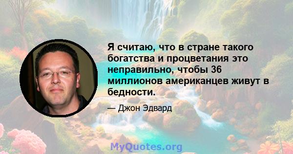 Я считаю, что в стране такого богатства и процветания это неправильно, чтобы 36 миллионов американцев живут в бедности.