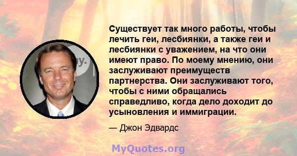 Существует так много работы, чтобы лечить геи, лесбиянки, а также геи и лесбиянки с уважением, на что они имеют право. По моему мнению, они заслуживают преимуществ партнерства. Они заслуживают того, чтобы с ними