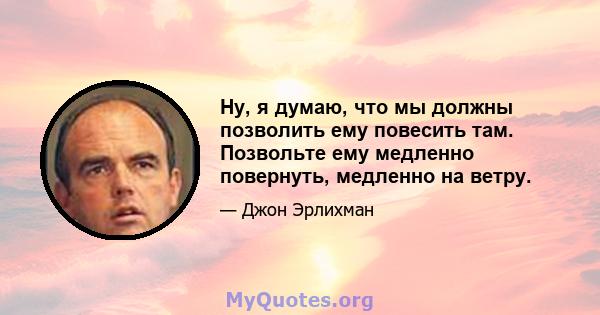 Ну, я думаю, что мы должны позволить ему повесить там. Позвольте ему медленно повернуть, медленно на ветру.