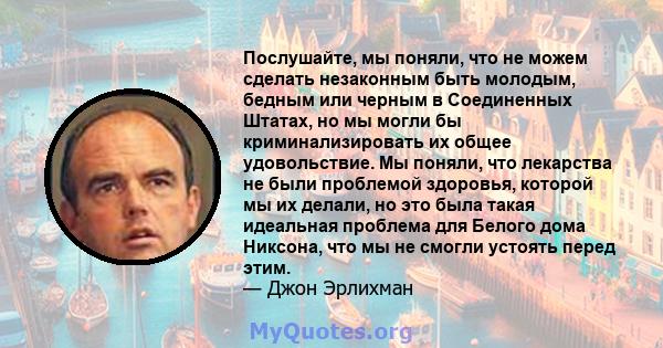 Послушайте, мы поняли, что не можем сделать незаконным быть молодым, бедным или черным в Соединенных Штатах, но мы могли бы криминализировать их общее удовольствие. Мы поняли, что лекарства не были проблемой здоровья,