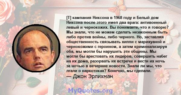 [T] кампания Никсона в 1968 году и Белый дом Никсона после этого имел два врага: антивоенный левый и чернокожих. Вы понимаете, что я говорю? Мы знали, что не можем сделать незаконным быть либо против войны, либо