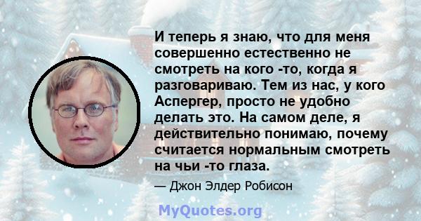 И теперь я знаю, что для меня совершенно естественно не смотреть на кого -то, когда я разговариваю. Тем из нас, у кого Аспергер, просто не удобно делать это. На самом деле, я действительно понимаю, почему считается