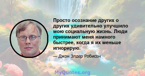 Просто осознание других о других удивительно улучшило мою социальную жизнь. Люди принимают меня намного быстрее, когда я их меньше игнорирую.