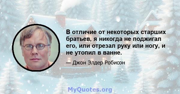 В отличие от некоторых старших братьев, я никогда не поджигал его, или отрезал руку или ногу, и не утопил в ванне.