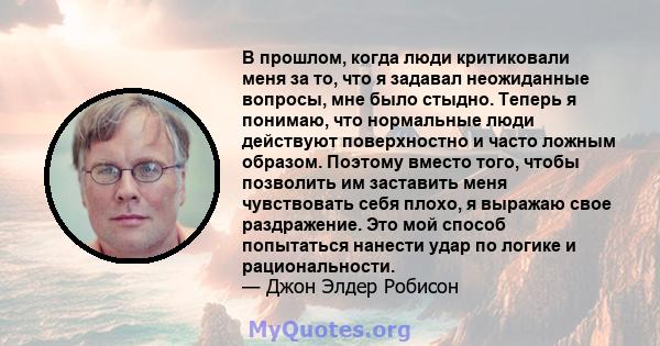 В прошлом, когда люди критиковали меня за то, что я задавал неожиданные вопросы, мне было стыдно. Теперь я понимаю, что нормальные люди действуют поверхностно и часто ложным образом. Поэтому вместо того, чтобы позволить 