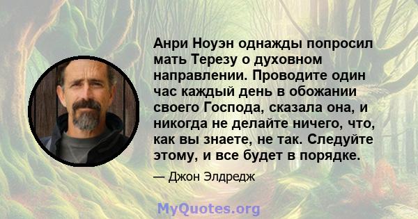 Анри Ноуэн однажды попросил мать Терезу о духовном направлении. Проводите один час каждый день в обожании своего Господа, сказала она, и никогда не делайте ничего, что, как вы знаете, не так. Следуйте этому, и все будет 