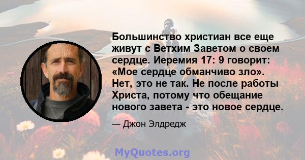 Большинство христиан все еще живут с Ветхим Заветом о своем сердце. Иеремия 17: 9 говорит: «Мое сердце обманчиво зло». Нет, это не так. Не после работы Христа, потому что обещание нового завета - это новое сердце.