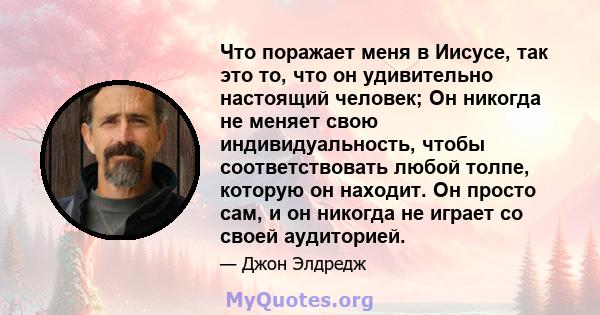 Что поражает меня в Иисусе, так это то, что он удивительно настоящий человек; Он никогда не меняет свою индивидуальность, чтобы соответствовать любой толпе, которую он находит. Он просто сам, и он никогда не играет со