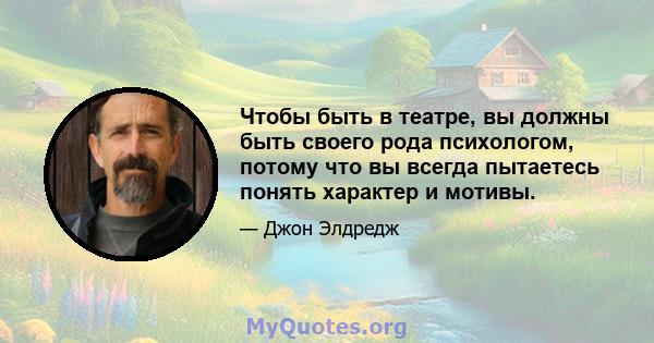 Чтобы быть в театре, вы должны быть своего рода психологом, потому что вы всегда пытаетесь понять характер и мотивы.