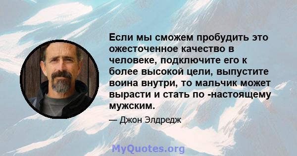 Если мы сможем пробудить это ожесточенное качество в человеке, подключите его к более высокой цели, выпустите воина внутри, то мальчик может вырасти и стать по -настоящему мужским.