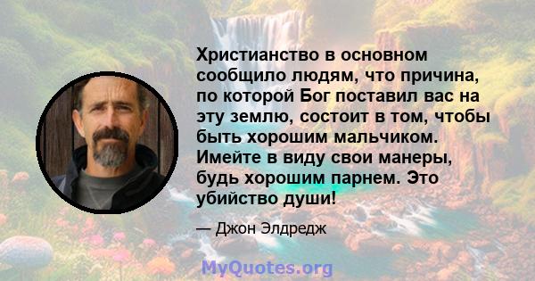 Христианство в основном сообщило людям, что причина, по которой Бог поставил вас на эту землю, состоит в том, чтобы быть хорошим мальчиком. Имейте в виду свои манеры, будь хорошим парнем. Это убийство души!