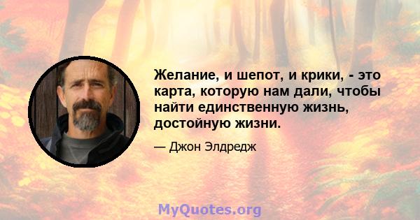 Желание, и шепот, и крики, - это карта, которую нам дали, чтобы найти единственную жизнь, достойную жизни.