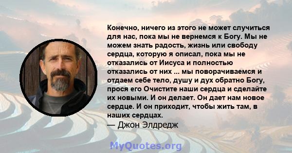 Конечно, ничего из этого не может случиться для нас, пока мы не вернемся к Богу. Мы не можем знать радость, жизнь или свободу сердца, которую я описал, пока мы не отказались от Иисуса и полностью отказались от них ...