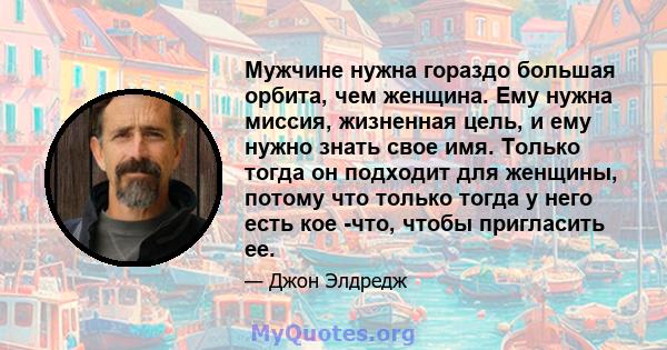 Мужчине нужна гораздо большая орбита, чем женщина. Ему нужна миссия, жизненная цель, и ему нужно знать свое имя. Только тогда он подходит для женщины, потому что только тогда у него есть кое -что, чтобы пригласить ее.