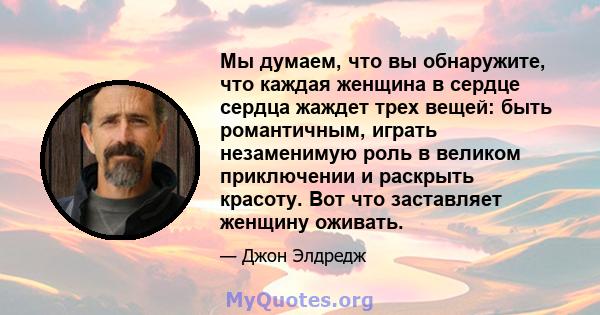 Мы думаем, что вы обнаружите, что каждая женщина в сердце сердца жаждет трех вещей: быть романтичным, играть незаменимую роль в великом приключении и раскрыть красоту. Вот что заставляет женщину оживать.