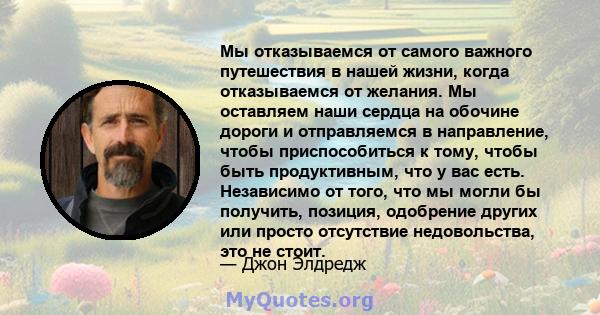 Мы отказываемся от самого важного путешествия в нашей жизни, когда отказываемся от желания. Мы оставляем наши сердца на обочине дороги и отправляемся в направление, чтобы приспособиться к тому, чтобы быть продуктивным,