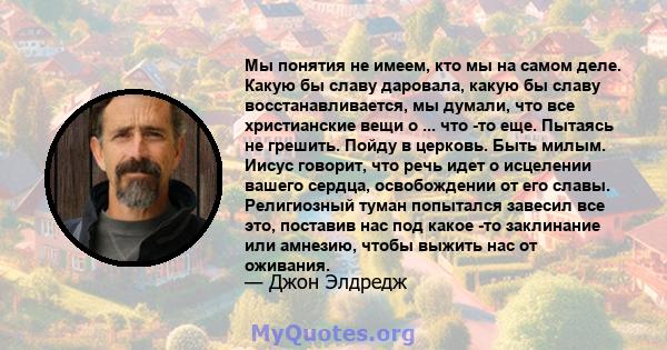 Мы понятия не имеем, кто мы на самом деле. Какую бы славу даровала, какую бы славу восстанавливается, мы думали, что все христианские вещи о ... что -то еще. Пытаясь не грешить. Пойду в церковь. Быть милым. Иисус