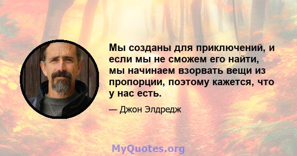 Мы созданы для приключений, и если мы не сможем его найти, мы начинаем взорвать вещи из пропорции, поэтому кажется, что у нас есть.