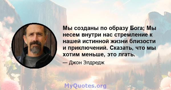 Мы созданы по образу Бога; Мы несем внутри нас стремление к нашей истинной жизни близости и приключений. Сказать, что мы хотим меньше, это лгать.