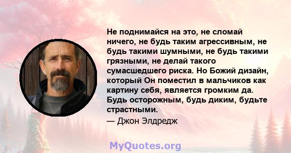 Не поднимайся на это, не сломай ничего, не будь таким агрессивным, не будь такими шумными, не будь такими грязными, не делай такого сумасшедшего риска. Но Божий дизайн, который Он поместил в мальчиков как картину себя,