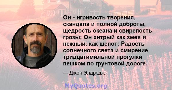 Он - игривость творения, скандала и полной доброты, щедрость океана и свирепость грозы; Он хитрый как змея и нежный, как шепот; Радость солнечного света и смирение тридцатимильной прогулки пешком по грунтовой дороге.