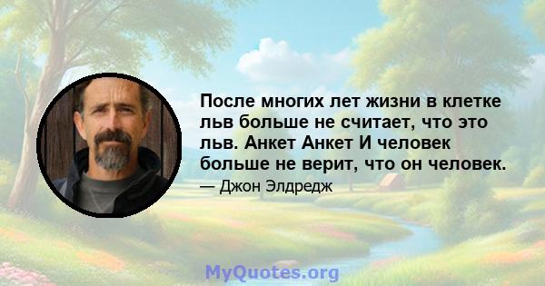 После многих лет жизни в клетке льв больше не считает, что это льв. Анкет Анкет И человек больше не верит, что он человек.