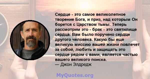 Сердце - это самое великолепное творение Бога, и приз, над которым Он борется с Царством тьмы. Теперь рассмотрим это - брак - это святилище сердца. Вам было поручено сердце другого человека. Какую бы еще великую миссию