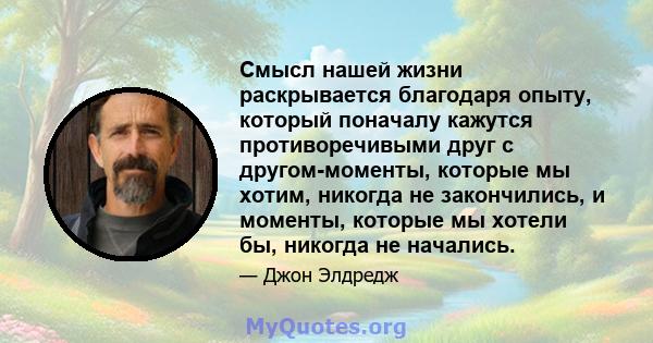 Смысл нашей жизни раскрывается благодаря опыту, который поначалу кажутся противоречивыми друг с другом-моменты, которые мы хотим, никогда не закончились, и моменты, которые мы хотели бы, никогда не начались.