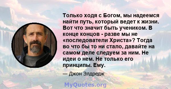 Только ходя с Богом, мы надеемся найти путь, который ведет к жизни. Вот что значит быть учеником. В конце концов - разве мы не «последователи Христа»? Тогда во что бы то ни стало, давайте на самом деле следуем за ним.