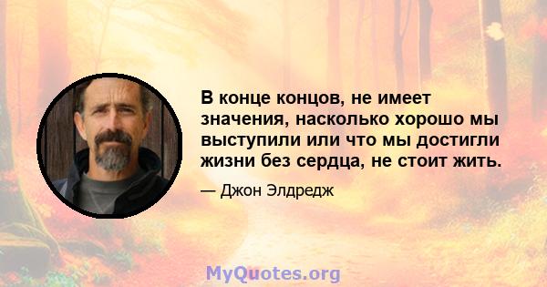 В конце концов, не имеет значения, насколько хорошо мы выступили или что мы достигли жизни без сердца, не стоит жить.