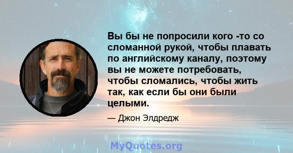 Вы бы не попросили кого -то со сломанной рукой, чтобы плавать по английскому каналу, поэтому вы не можете потребовать, чтобы сломались, чтобы жить так, как если бы они были целыми.