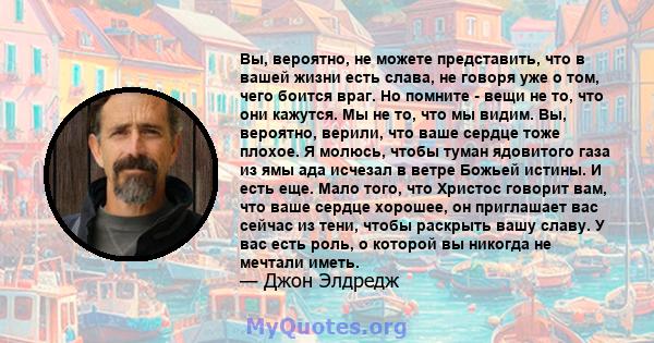 Вы, вероятно, не можете представить, что в вашей жизни есть слава, не говоря уже о том, чего боится враг. Но помните - вещи не то, что они кажутся. Мы не то, что мы видим. Вы, вероятно, верили, что ваше сердце тоже