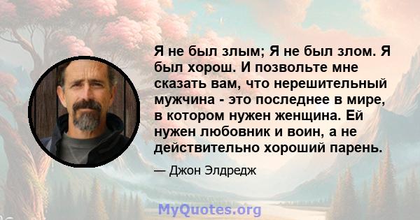 Я не был злым; Я не был злом. Я был хорош. И позвольте мне сказать вам, что нерешительный мужчина - это последнее в мире, в котором нужен женщина. Ей нужен любовник и воин, а не действительно хороший парень.