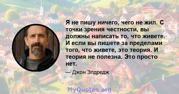 Я не пишу ничего, чего не жил. С точки зрения честности, вы должны написать то, что живете. И если вы пишете за пределами того, что живете, это теория. И теория не полезна. Это просто нет.