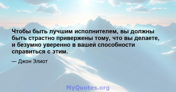 Чтобы быть лучшим исполнителем, вы должны быть страстно привержены тому, что вы делаете, и безумно уверенно в вашей способности справиться с этим.