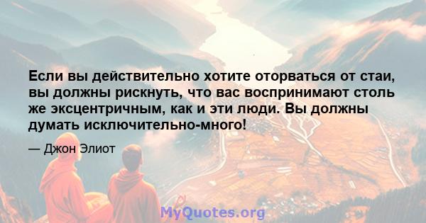 Если вы действительно хотите оторваться от стаи, вы должны рискнуть, что вас воспринимают столь же эксцентричным, как и эти люди. Вы должны думать исключительно-много!