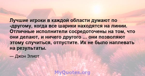 Лучшие игроки в каждой области думают по -другому, когда все шарики находятся на линии. Отличные исполнители сосредоточены на том, что они делают, и ничего другого ... они позволяют этому случиться, отпустите. Их не