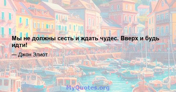 Мы не должны сесть и ждать чудес. Вверх и будь идти!