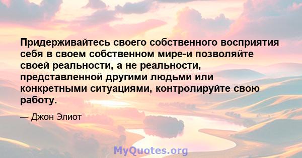 Придерживайтесь своего собственного восприятия себя в своем собственном мире-и позволяйте своей реальности, а не реальности, представленной другими людьми или конкретными ситуациями, контролируйте свою работу.