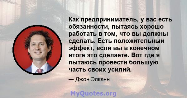 Как предприниматель, у вас есть обязанности, пытаясь хорошо работать в том, что вы должны сделать. Есть положительный эффект, если вы в конечном итоге это сделаете. Вот где я пытаюсь провести большую часть своих усилий.