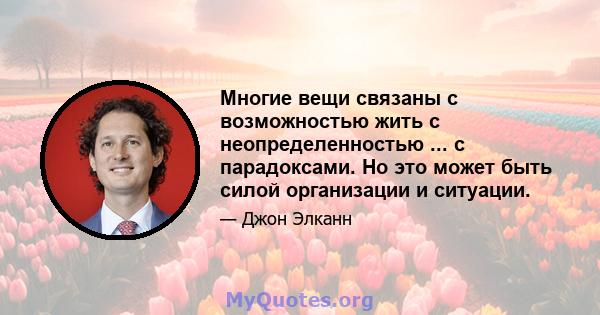 Многие вещи связаны с возможностью жить с неопределенностью ... с парадоксами. Но это может быть силой организации и ситуации.