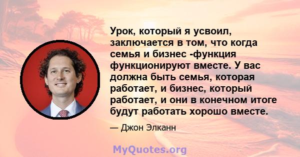 Урок, который я усвоил, заключается в том, что когда семья и бизнес -функция функционируют вместе. У вас должна быть семья, которая работает, и бизнес, который работает, и они в конечном итоге будут работать хорошо