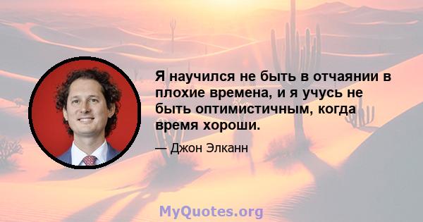 Я научился не быть в отчаянии в плохие времена, и я учусь не быть оптимистичным, когда время хороши.