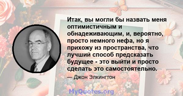 Итак, вы могли бы назвать меня оптимистичным и обнадеживающим, и, вероятно, просто немного нефа, но я прихожу из пространства, что лучший способ предсказать будущее - это выйти и просто сделать это самостоятельно.